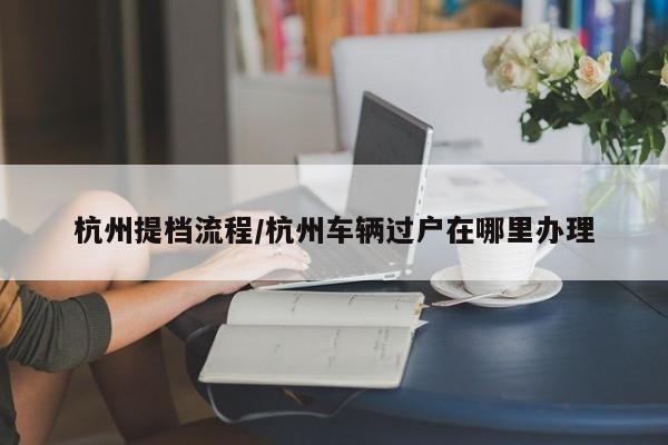 杭州提档流程/杭州车辆过户在哪里办理