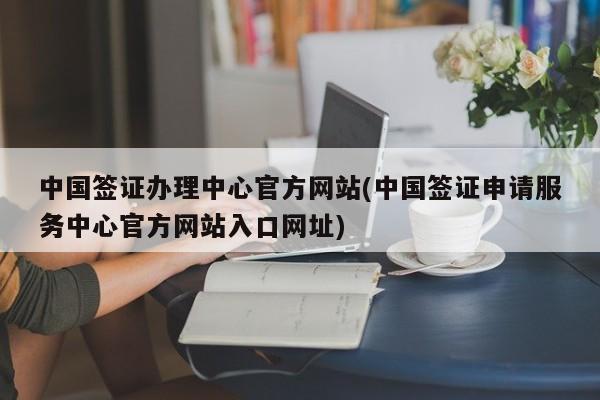 中国签证办理中心官方网站(中国签证申请服务中心官方网站入口网址)