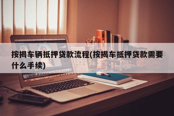 按揭车辆抵押贷款流程(按揭车抵押贷款需要什么手续)