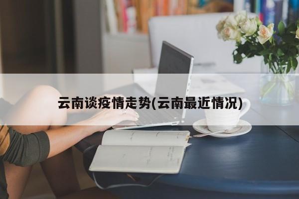 云南谈疫情走势(云南最近情况)