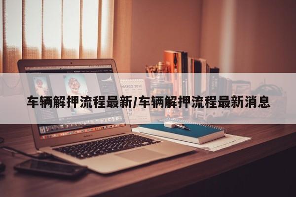 车辆解押流程最新/车辆解押流程最新消息