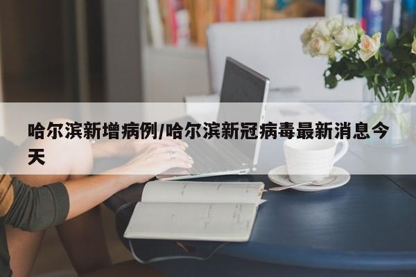 哈尔滨新增病例/哈尔滨新冠病毒最新消息今天