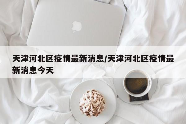 天津河北区疫情最新消息/天津河北区疫情最新消息今天
