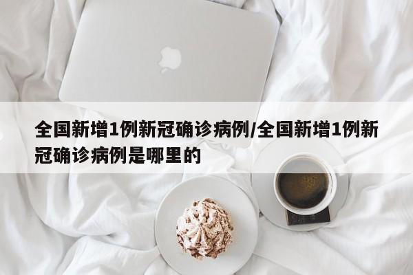 全国新增1例新冠确诊病例/全国新增1例新冠确诊病例是哪里的