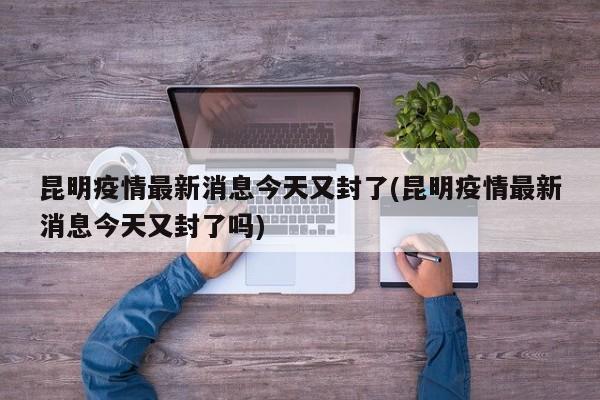 昆明疫情最新消息今天又封了(昆明疫情最新消息今天又封了吗)