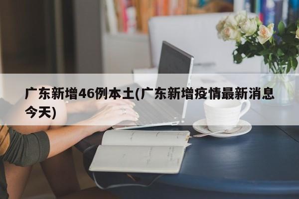 广东新增46例本土(广东新增疫情最新消息今天)