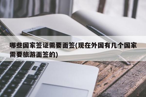 哪些国家签证需要面签(现在外国有几个国家需要旅游面签的)