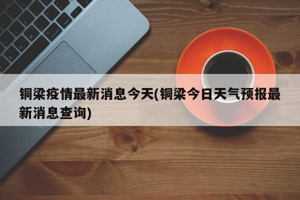 铜梁疫情最新消息今天(铜梁今日天气预报最新消息查询)