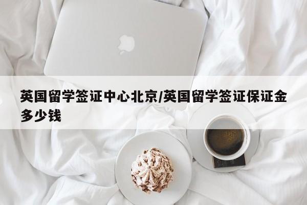 英国留学签证中心北京/英国留学签证保证金多少钱
