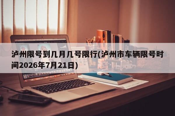 泸州限号到几月几号限行(泸州市车辆限号时间2026年7月21日)