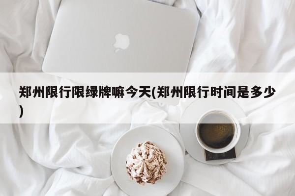 郑州限行限绿牌嘛今天(郑州限行时间是多少)