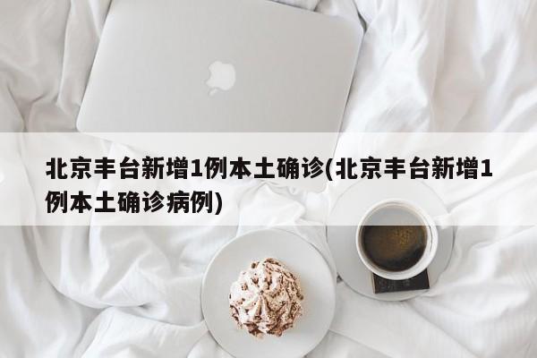 北京丰台新增1例本土确诊(北京丰台新增1例本土确诊病例)