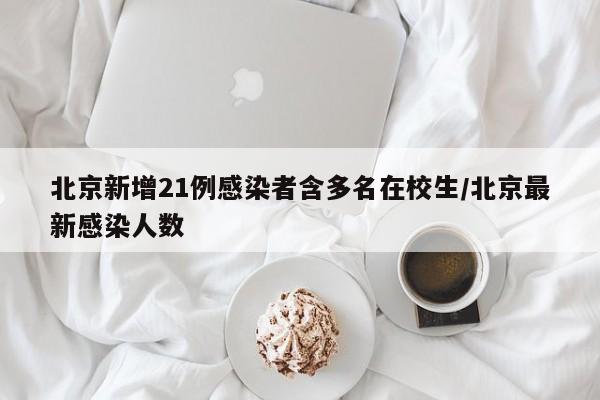 北京新增21例感染者含多名在校生/北京最新感染人数