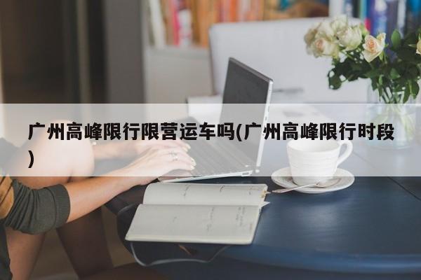 广州高峰限行限营运车吗(广州高峰限行时段)
