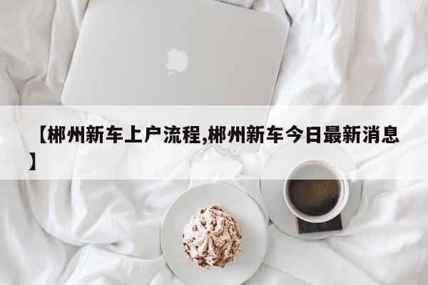 【郴州新车上户流程,郴州新车今日最新消息】