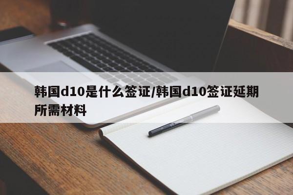 韩国d10是什么签证/韩国d10签证延期所需材料
