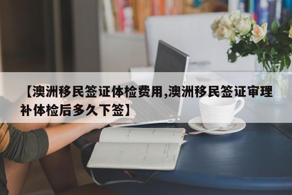 【澳洲移民签证体检费用,澳洲移民签证审理补体检后多久下签】