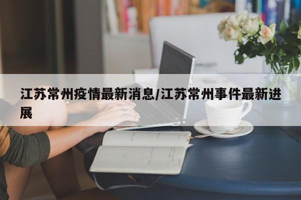 江苏常州疫情最新消息/江苏常州事件最新进展