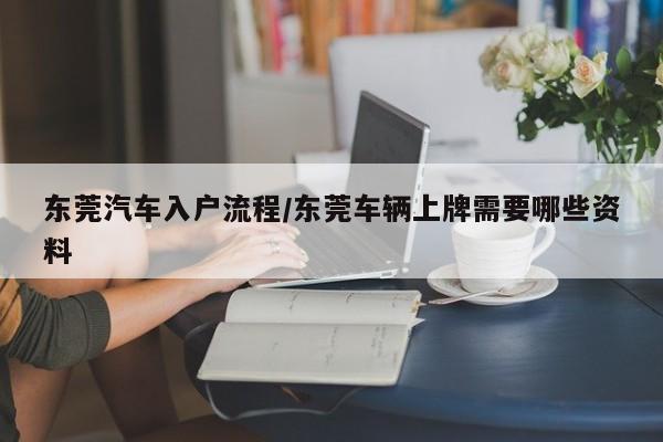 东莞汽车入户流程/东莞车辆上牌需要哪些资料