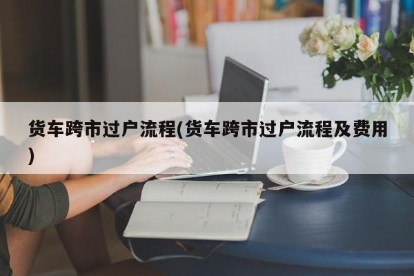 货车跨市过户流程(货车跨市过户流程及费用)