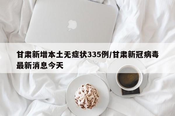 甘肃新增本土无症状335例/甘肃新冠病毒最新消息今天