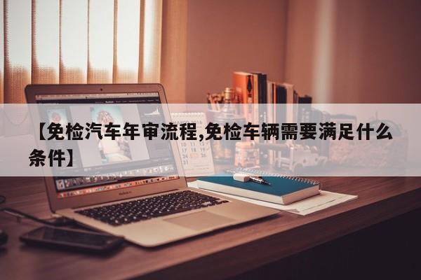 【免检汽车年审流程,免检车辆需要满足什么条件】