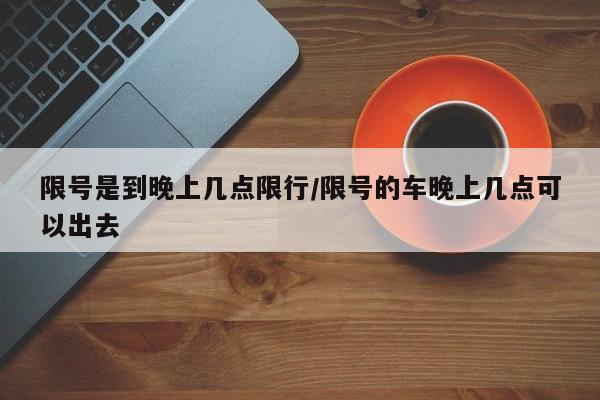 限号是到晚上几点限行/限号的车晚上几点可以出去