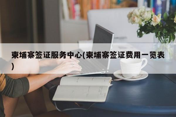柬埔寨签证服务中心(柬埔寨签证费用一览表)