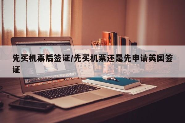 先买机票后签证/先买机票还是先申请英国签证