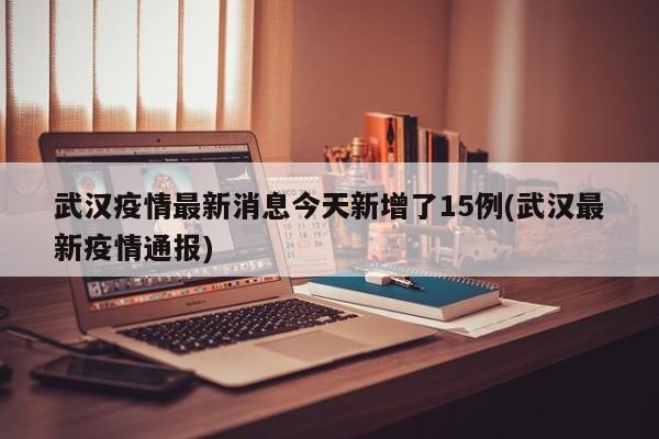 武汉疫情最新消息今天新增了15例(武汉最新疫情通报)