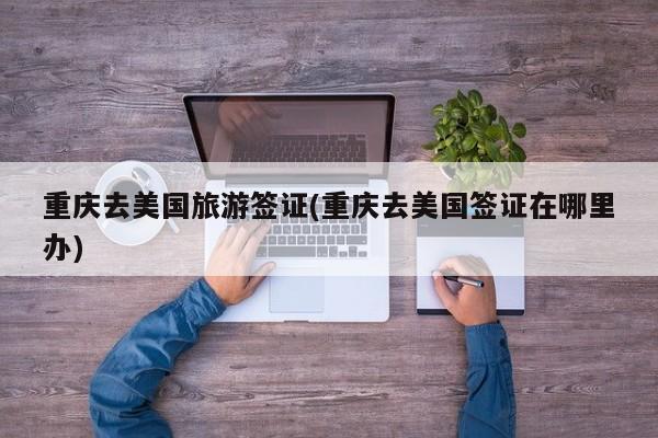 重庆去美国旅游签证(重庆去美国签证在哪里办)