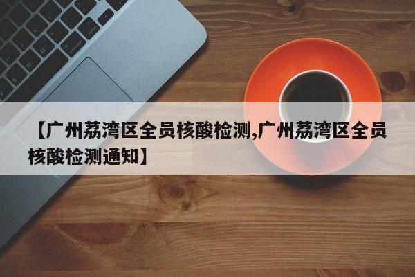 【广州荔湾区全员核酸检测,广州荔湾区全员核酸检测通知】