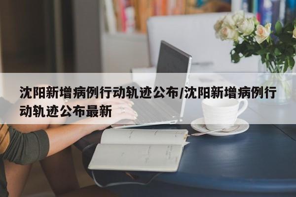 沈阳新增病例行动轨迹公布/沈阳新增病例行动轨迹公布最新