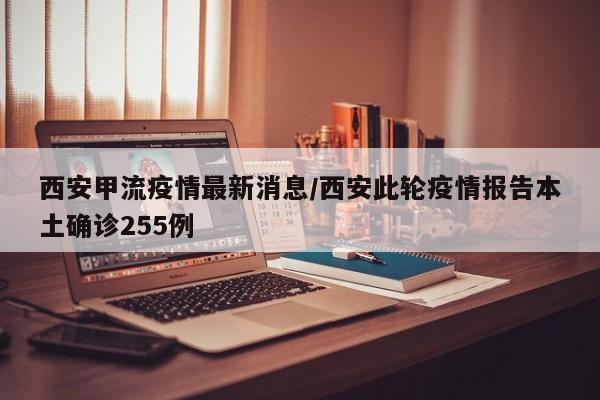 西安甲流疫情最新消息/西安此轮疫情报告本土确诊255例