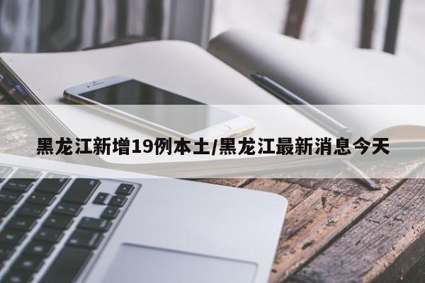 黑龙江新增19例本土/黑龙江最新消息今天
