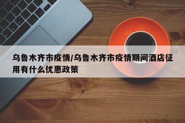 乌鲁木齐市疫情/乌鲁木齐市疫情期间酒店征用有什么优惠政策
