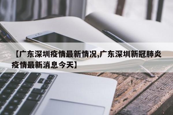 【广东深圳疫情最新情况,广东深圳新冠肺炎疫情最新消息今天】