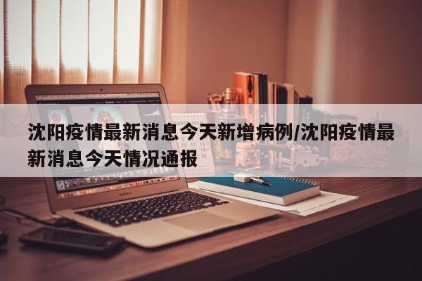 沈阳疫情最新消息今天新增病例/沈阳疫情最新消息今天情况通报