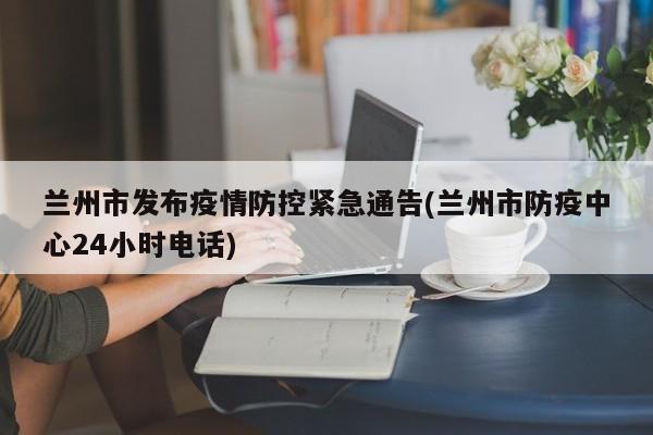 兰州市发布疫情防控紧急通告(兰州市防疫中心24小时电话)