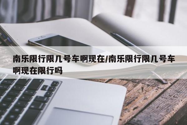 南乐限行限几号车啊现在/南乐限行限几号车啊现在限行吗