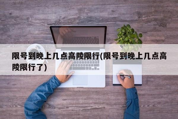 限号到晚上几点高陵限行(限号到晚上几点高陵限行了)