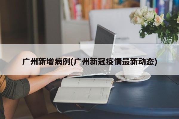 广州新增病例(广州新冠疫情最新动态)