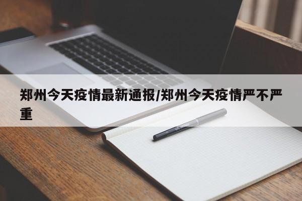 郑州今天疫情最新通报/郑州今天疫情严不严重