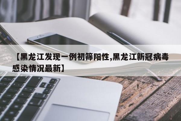 【黑龙江发现一例初筛阳性,黑龙江新冠病毒感染情况最新】