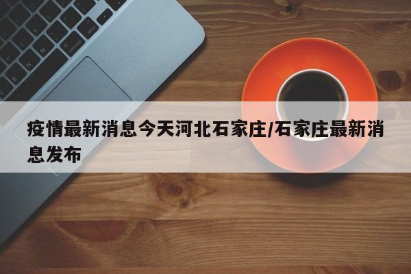 疫情最新消息今天河北石家庄/石家庄最新消息发布
